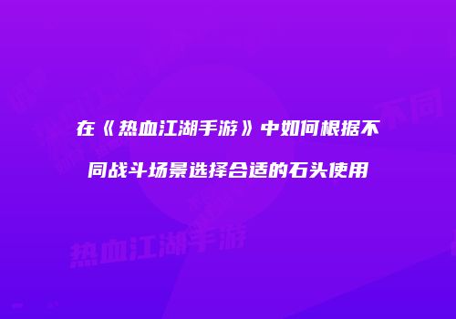 在《热血江湖手游》中如何根据不同战斗场景选择合适的石头使用