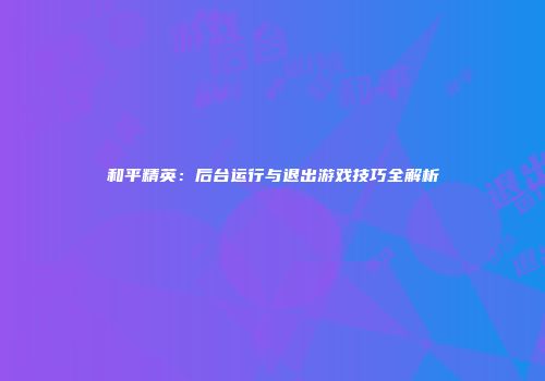 和平精英：后台运行与退出游戏技巧全解析