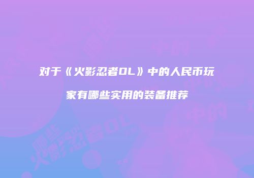 对于《火影忍者OL》中的人民币玩家有哪些实用的装备推荐