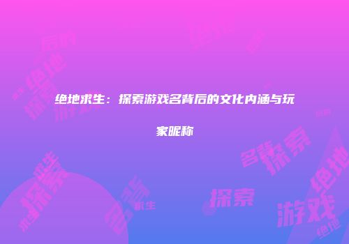 绝地求生：探索游戏名背后的文化内涵与玩家昵称