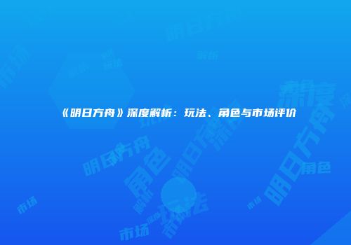 《明日方舟》深度解析：玩法、角色与市场评价