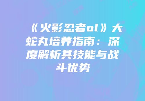 《火影忍者ol》大蛇丸培养指南：深度解析其技能与战斗优势