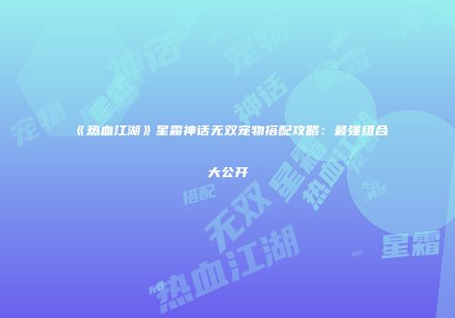 《热血江湖》星霜神话无双宠物搭配攻略：最强组合大公开