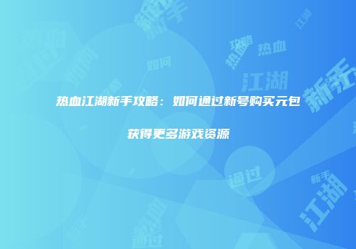 热血江湖新手攻略：如何通过新号购买元包获得更多游戏资源