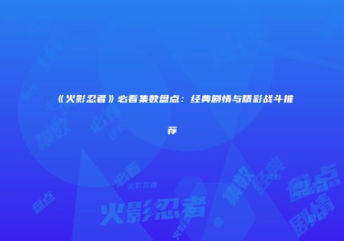《火影忍者》必看集数盘点：经典剧情与精彩战斗推荐