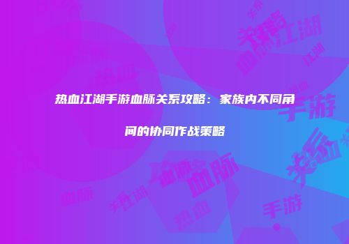 热血江湖手游血脉关系攻略：家族内不同角间的协同作战策略