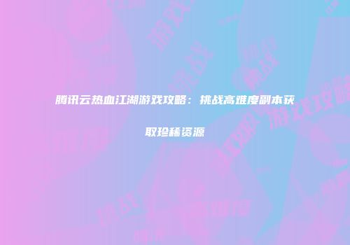 腾讯云热血江湖游戏攻略：挑战高难度副本获取珍稀资源