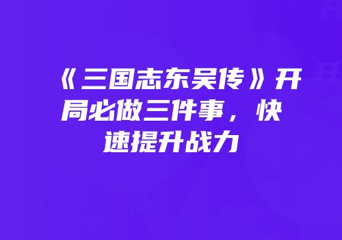 《三国志东吴传》开局必做三件事，快速提升战力