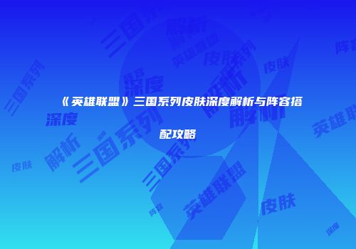 《英雄联盟》三国系列皮肤深度解析与阵容搭配攻略