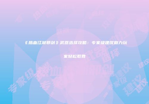 《热血江湖邪剑》武器选择攻略：专家级建议助力玩家轻松取胜