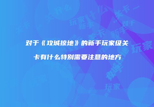 对于《攻城掠地》的新手玩家级关卡有什么特别需要注意的地方