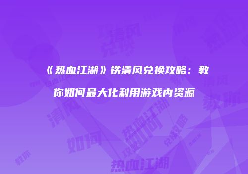《热血江湖》铁清风兑换攻略：教你如何最大化利用游戏内资源