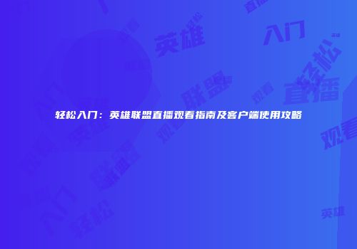 轻松入门：英雄联盟直播观看指南及客户端使用攻略