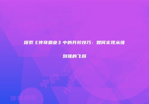 探索《传奇霸业》中的升阶技巧：如何实现从强到强的飞跃