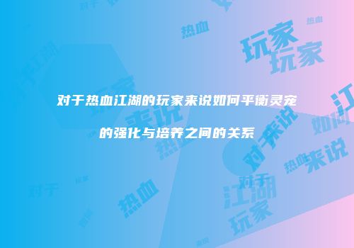 对于热血江湖的玩家来说如何平衡灵宠的强化与培养之间的关系