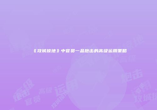 《攻城掠地》中官员一品炮击的高级运用策略