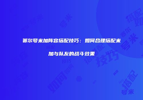 赛尔号米加阵容搭配技巧:如何合理搭配米加与队友的战斗效果