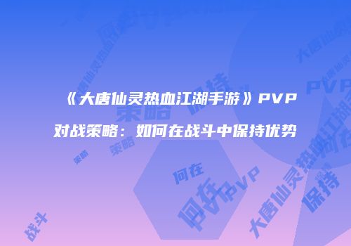 《大唐仙灵热血江湖手游》PVP对战策略:如何在战斗中保持优势
