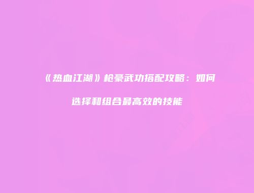 《热血江湖》枪豪武功搭配攻略:如何选择和组合最高效的技能