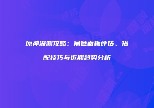 原神深渊攻略：角色面板评估、搭配技巧与近期趋势分析