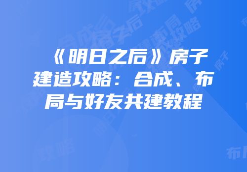 《明日之后》房子建造攻略：合成、布局与好友共建教程