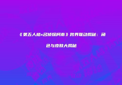 《第五人格×名侦探柯南》跨界联动揭秘：角色与皮肤大揭秘