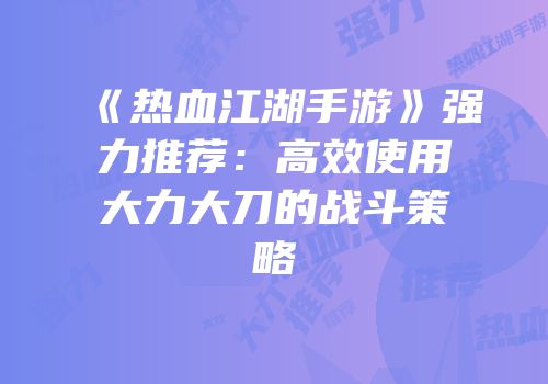 《热血江湖手游》强力推荐：高效使用大力大刀的战斗策略
