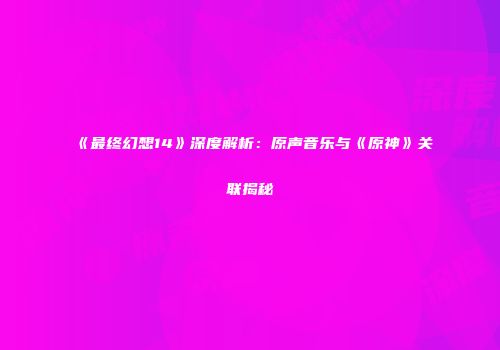 《最终幻想14》深度解析：原声音乐与《原神》关联揭秘