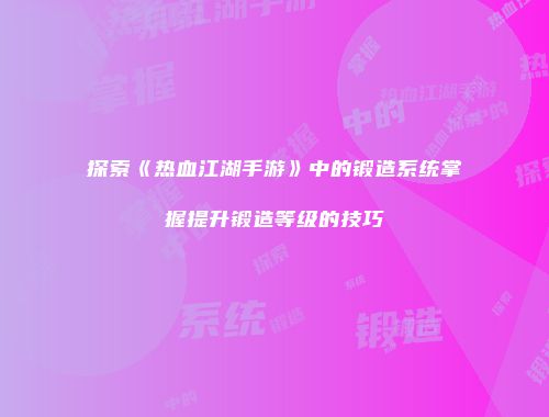 探索《热血江湖手游》中的锻造系统掌握提升锻造等级的技巧