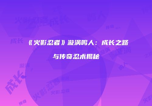 《火影忍者》漩涡鸣人：成长之路与传奇忍术揭秘