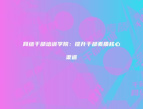 网络干部培训学院：提升干部素质核心渠道