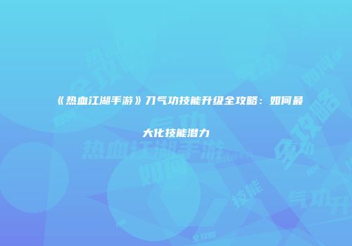 《热血江湖手游》刀气功技能升级全攻略：如何最大化技能潜力