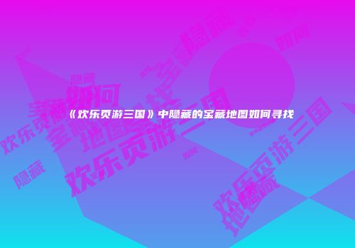 《欢乐页游三国》中隐藏的宝藏地图如何寻找