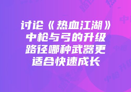 讨论《热血江湖》中枪与弓的升级路径哪种武器更适合快速成长