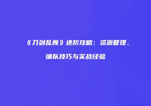 《刀剑乱舞》进阶攻略：资源管理、编队技巧与实战经验