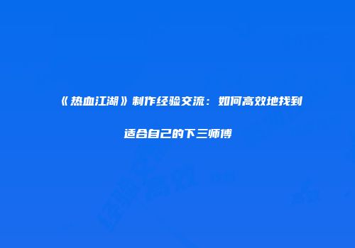 《热血江湖》制作经验交流:如何高效地找到适合自己的下三师傅