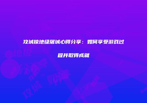 攻城掠地级屠城心得分享：如何享受游戏过程并取得成就
