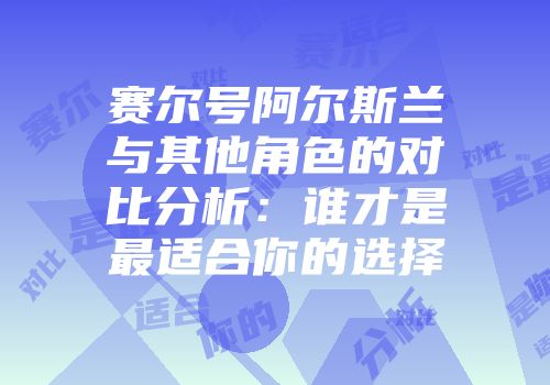 赛尔号阿尔斯兰与其他角色的对比分析：谁才是最适合你的选择