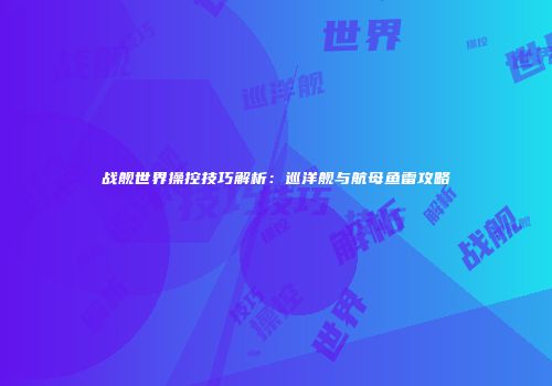 战舰世界操控技巧解析：巡洋舰与航母鱼雷攻略