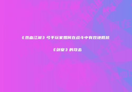 《热血江湖》弓手玩家如何在战斗中有效地抵抗《剑皇》的攻击