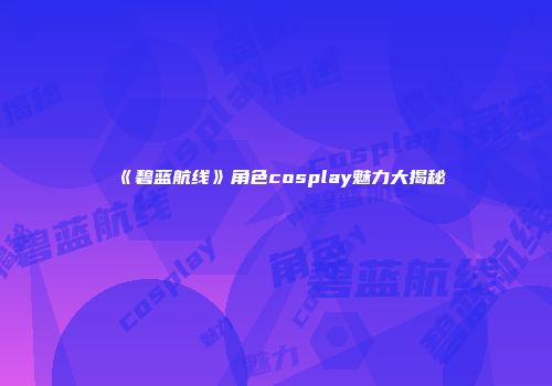 《碧蓝航线》角色cosplay魅力大揭秘
