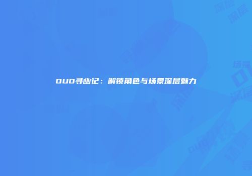OUO寻幽记：解锁角色与场景深层魅力