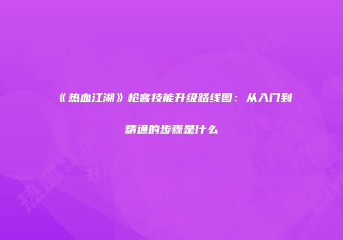 《热血江湖》枪客技能升级路线图：从入门到精通的步骤是什么