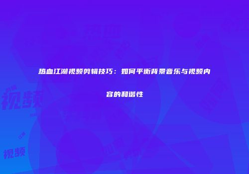 热血江湖视频剪辑技巧：如何平衡背景音乐与视频内容的和谐性