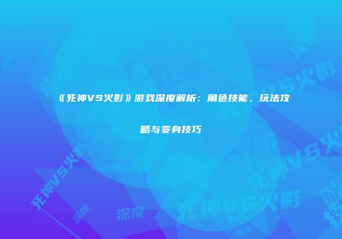 《死神VS火影》游戏深度解析：角色技能、玩法攻略与变身技巧
