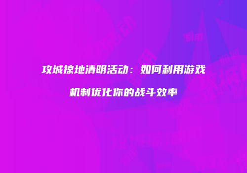 攻城掠地清明活动:如何利用游戏机制优化你的战斗效率