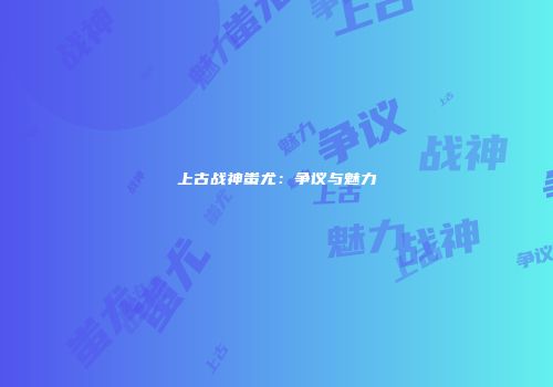 上古战神蚩尤：争议与魅力
