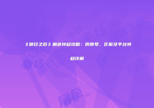 《明日之后》角色转移攻略：跨账号、区服及平台转移详解