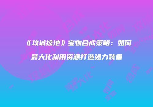 《攻城掠地》宝物合成策略：如何最大化利用资源打造强力装备
