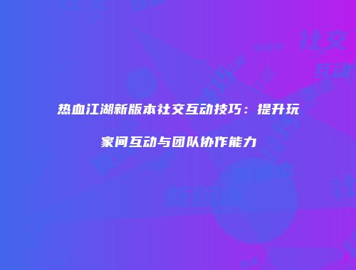 热血江湖新版本社交互动技巧：提升玩家间互动与团队协作能力